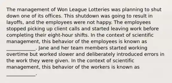 The management of Won League Lotteries was planning to shut down one of its offices. This shutdown was going to result in layoffs, and the employees were not happy. The employees stopped picking up client calls and started leaving work before completing their eight-hour shifts. In the context of scientific management, this behavior of the employees is known as ____________. Jane and her team members started working overtime but worked slower and deliberately introduced errors in the work they were given. In the context of scientific management, this behavior of the workers is known as ____________.