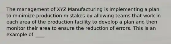 The management of XYZ Manufacturing is implementing a plan to minimize production mistakes by allowing teams that work in each area of the production facility to develop a plan and then monitor their area to ensure the reduction of errors. This is an example of ____.