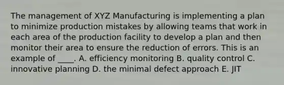 The management of XYZ Manufacturing is implementing a plan to minimize production mistakes by allowing teams that work in each area of the production facility to develop a plan and then monitor their area to ensure the reduction of errors. This is an example of ____. A. efficiency monitoring B. quality control C. innovative planning D. the minimal defect approach E. JIT