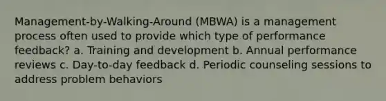 Management-by-Walking-Around (MBWA) is a management process often used to provide which type of performance feedback? a. Training and development b. Annual performance reviews c. Day-to-day feedback d. Periodic counseling sessions to address problem behaviors