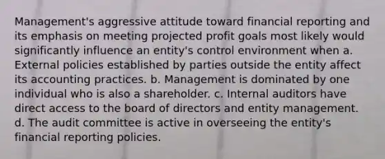 Management's aggressive attitude toward financial reporting and its emphasis on meeting projected profit goals most likely would significantly influence an entity's control environment when a. External policies established by parties outside the entity affect its accounting practices. b. Management is dominated by one individual who is also a shareholder. c. Internal auditors have direct access to the board of directors and entity management. d. The audit committee is active in overseeing the entity's financial reporting policies.