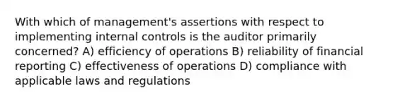 With which of management's assertions with respect to implementing internal controls is the auditor primarily concerned? A) efficiency of operations B) reliability of financial reporting C) effectiveness of operations D) compliance with applicable laws and regulations