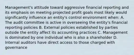 Management's attitude toward aggressive financial reporting and its emphasis on meeting projected profit goals most likely would significantly influence an entity's control environment when: A. The audit committee is active in overseeing the entity's financial reporting policies B. External policies established by parties outside the entity affect its accounting practices C. Management is dominated by one individual who is also a shareholder D. Internal auditors have direct access to those charged with governance