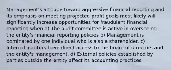 Management's attitude toward aggressive financial reporting and its emphasis on meeting projected profit goals most likely will significantly increase opportunities for fraudulent financial reporting when a) The audit committee is active in overseeing the entity's financial reporting policies b) Management is dominated by one individual who is also a shareholder. c) Internal auditors have direct access to the board of directors and the entity's management. d) External policies established by parties outside the entity affect its accounting practices