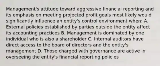 Management's attitude toward aggressive financial reporting and its emphasis on meeting projected profit goals most likely would significantly influence an entity's control environment when: A. External policies established by parties outside the entity affect its accounting practices B. Management is dominated by one individual who is also a shareholder C. Internal auditors have direct access to the board of directors and the entity's management D. Those charged with governance are active in overseeing the entity's financial reporting policies