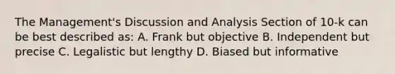 The Management's Discussion and Analysis Section of 10-k can be best described as: A. Frank but objective B. Independent but precise C. Legalistic but lengthy D. Biased but informative