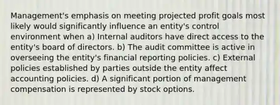 Management's emphasis on meeting projected profit goals most likely would significantly influence an entity's control environment when a) Internal auditors have direct access to the entity's board of directors. b) The audit committee is active in overseeing the entity's financial reporting policies. c) External policies established by parties outside the entity affect accounting policies. d) A significant portion of management compensation is represented by stock options.