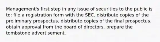 Management's first step in any issue of securities to the public is to: file a registration form with the SEC. distribute copies of the preliminary prospectus. distribute copies of the final prospectus. obtain approval from the board of directors. prepare the tombstone advertisement.