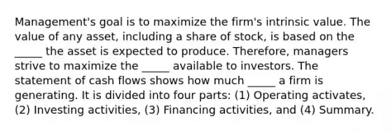 Management's goal is to maximize the firm's intrinsic value. The value of any asset, including a share of stock, is based on the _____ the asset is expected to produce. Therefore, managers strive to maximize the _____ available to investors. The statement of cash flows shows how much _____ a firm is generating. It is divided into four parts: (1) Operating activates, (2) Investing activities, (3) Financing activities, and (4) Summary.