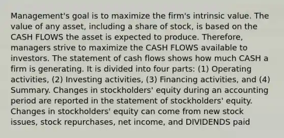 Management's goal is to maximize the firm's intrinsic value. The value of any asset, including a share of stock, is based on the CASH FLOWS the asset is expected to produce. Therefore, managers strive to maximize the CASH FLOWS available to investors. The statement of cash flows shows how much CASH a firm is generating. It is divided into four parts: (1) Operating activities, (2) Investing activities, (3) Financing activities, and (4) Summary. Changes in stockholders' equity during an accounting period are reported in the statement of stockholders' equity. Changes in stockholders' equity can come from new stock issues, stock repurchases, net income, and DIVIDENDS paid