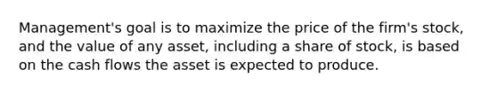 Management's goal is to maximize the price of the firm's stock, and the value of any asset, including a share of stock, is based on the cash flows the asset is expected to produce.