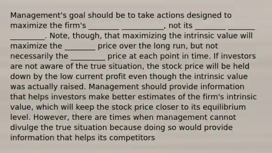 Management's goal should be to take actions designed to maximize the firm's ________ ___________, not its ________ _______ _________. Note, though, that maximizing the intrinsic value will maximize the ________ price over the long run, but not necessarily the _________ price at each point in time. If investors are not aware of the true situation, the stock price will be held down by the low current profit even though the intrinsic value was actually raised. Management should provide information that helps investors make better estimates of the firm's intrinsic value, which will keep the stock price closer to its equilibrium level. However, there are times when management cannot divulge the true situation because doing so would provide information that helps its competitors