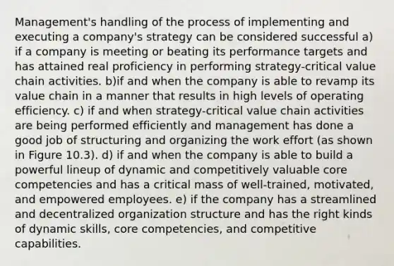 Management's handling of the process of implementing and executing a company's strategy can be considered successful a) if a company is meeting or beating its performance targets and has attained real proficiency in performing strategy-critical value chain activities. b)if and when the company is able to revamp its value chain in a manner that results in high levels of operating efficiency. c) if and when strategy-critical value chain activities are being performed efficiently and management has done a good job of structuring and organizing the work effort (as shown in Figure 10.3). d) if and when the company is able to build a powerful lineup of dynamic and competitively valuable core competencies and has a critical mass of well-trained, motivated, and empowered employees. e) if the company has a streamlined and decentralized organization structure and has the right kinds of dynamic skills, core competencies, and competitive capabilities.