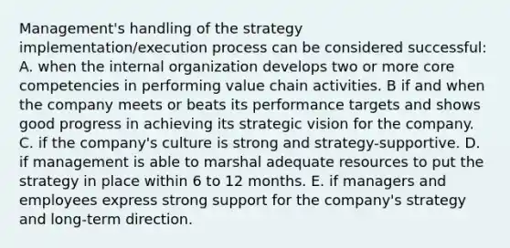 Management's handling of the strategy implementation/execution process can be considered successful: A. when the internal organization develops two or more core competencies in performing value chain activities. B if and when the company meets or beats its performance targets and shows good progress in achieving its strategic vision for the company. C. if the company's culture is strong and strategy-supportive. D. if management is able to marshal adequate resources to put the strategy in place within 6 to 12 months. E. if managers and employees express strong support for the company's strategy and long-term direction.