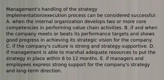 Management's handling of the strategy implementation/execution process can be considered successful: A. when the internal organization develops two or more core competencies in performing value chain activities. B. if and when the company meets or beats its performance targets and shows good progress in achieving its strategic vision for the company. C. if the company's culture is strong and strategy-supportive. D. if management is able to marshal adequate resources to put the strategy in place within 6 to 12 months. E. if managers and employees express strong support for the company's strategy and long-term direction.