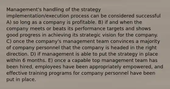 Management's handling of the strategy implementation/execution process can be considered successful A) so long as a company is profitable. B) if and when the company meets or beats its performance targets and shows good progress in achieving its strategic vision for the company. C) once the company's management team convinces a majority of company personnel that the company is headed in the right direction. D) if management is able to put the strategy in place within 6 months. E) once a capable top management team has been hired, employees have been appropriately empowered, and effective training programs for company personnel have been put in place.