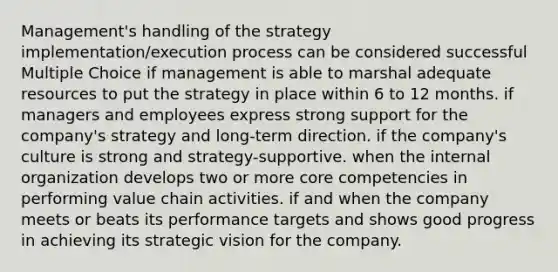 Management's handling of the strategy implementation/execution process can be considered successful Multiple Choice if management is able to marshal adequate resources to put the strategy in place within 6 to 12 months. if managers and employees express strong support for the company's strategy and long-term direction. if the company's culture is strong and strategy-supportive. when the internal organization develops two or more core competencies in performing value chain activities. if and when the company meets or beats its performance targets and shows good progress in achieving its strategic vision for the company.