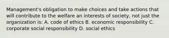 Management's obligation to make choices and take actions that will contribute to the welfare an interests of society, not just the organization is: A. code of ethics B. economic responsibility C. corporate social responsibility D. social ethics