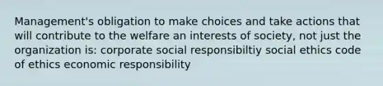 Management's obligation to make choices and take actions that will contribute to the welfare an interests of society, not just the organization is: corporate social responsibiltiy social ethics code of ethics economic responsibility