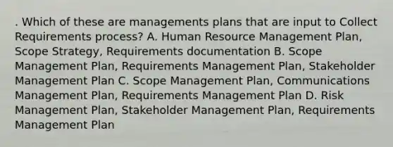 . Which of these are managements plans that are input to Collect Requirements process? A. Human Resource Management Plan, Scope Strategy, Requirements documentation B. Scope Management Plan, Requirements Management Plan, Stakeholder Management Plan C. Scope Management Plan, Communications Management Plan, Requirements Management Plan D. Risk Management Plan, Stakeholder Management Plan, Requirements Management Plan