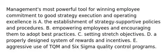 Management's most powerful tool for winning employee commitment to good strategy execution and operating excellence is A. the establishment of strategy-supportive policies and procedures. B. empowering employees and encouraging them to adopt best practices. C. setting stretch objectives. D. a properly designed system of rewards and incentives. E. aggressive use of TQM and Six Sigma quality control programs.