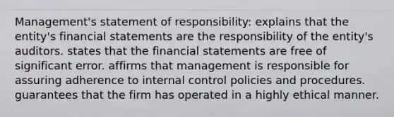 Management's statement of responsibility: explains that the entity's financial statements are the responsibility of the entity's auditors. states that the financial statements are free of significant error. affirms that management is responsible for assuring adherence to internal control policies and procedures. guarantees that the firm has operated in a highly ethical manner.