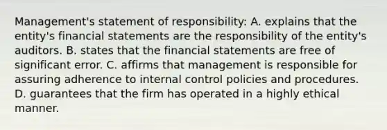 Management's statement of responsibility: A. explains that the entity's <a href='https://www.questionai.com/knowledge/kFBJaQCz4b-financial-statements' class='anchor-knowledge'>financial statements</a> are the responsibility of the entity's auditors. B. states that the financial statements are free of significant error. C. affirms that management is responsible for assuring adherence to <a href='https://www.questionai.com/knowledge/kjj42owoAP-internal-control' class='anchor-knowledge'>internal control</a> policies and procedures. D. guarantees that the firm has operated in a highly ethical manner.