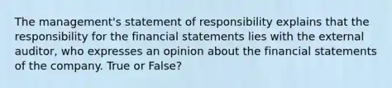 The management's statement of responsibility explains that the responsibility for the <a href='https://www.questionai.com/knowledge/kFBJaQCz4b-financial-statements' class='anchor-knowledge'>financial statements</a> lies with the external auditor, who expresses an opinion about the financial statements of the company. True or False?