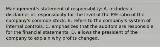 Management's statement of responsibility: A. includes a disclaimer of responsibility for the level of the P/E ratio of the company's common stock. B. refers to the company's system of internal controls. C. emphasizes that the auditors are responsible for the financial statements. D. allows the president of the company to explain why profits changed.