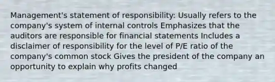 Management's statement of responsibility: Usually refers to the company's system of internal controls Emphasizes that the auditors are responsible for financial statements Includes a disclaimer of responsibility for the level of P/E ratio of the company's common stock Gives the president of the company an opportunity to explain why profits changed