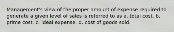 Management's view of the proper amount of expense required to generate a given level of sales is referred to as a. total cost. b. prime cost. c. ideal expense. d. cost of goods sold.