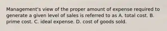 Management's view of the proper amount of expense required to generate a given level of sales is referred to as A. total cost. B. prime cost. C. ideal expense. D. cost of goods sold.