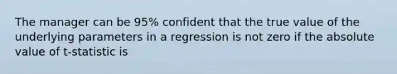 The manager can be 95% confident that the true value of the underlying parameters in a regression is not zero if the absolute value of t-statistic is