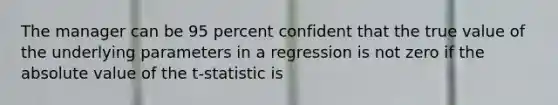 The manager can be 95 percent confident that the true value of the underlying parameters in a regression is not zero if the absolute value of the t-statistic is