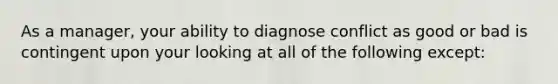 As a manager, your ability to diagnose conflict as good or bad is contingent upon your looking at all of the following except: