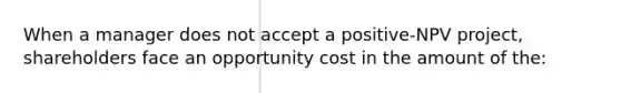 When a manager does not accept a positive-NPV project, shareholders face an opportunity cost in the amount of the: