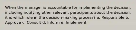 When the manager is accountable for implementing the decision, including notifying other relevant participants about the decision, it is which role in the decision-making process? a. Responsible b. Approve c. Consult d. Inform e. Implement