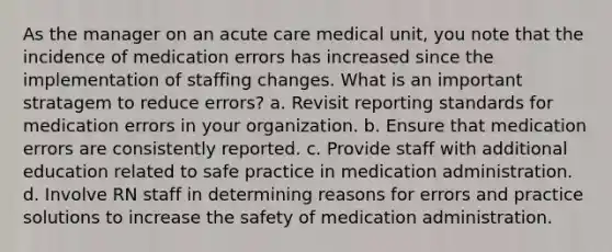 As the manager on an acute care medical unit, you note that the incidence of medication errors has increased since the implementation of staffing changes. What is an important stratagem to reduce errors? a. Revisit reporting standards for medication errors in your organization. b. Ensure that medication errors are consistently reported. c. Provide staff with additional education related to safe practice in medication administration. d. Involve RN staff in determining reasons for errors and practice solutions to increase the safety of medication administration.