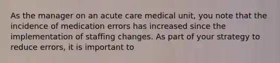 As the manager on an acute care medical unit, you note that the incidence of medication errors has increased since the implementation of staffing changes. As part of your strategy to reduce errors, it is important to