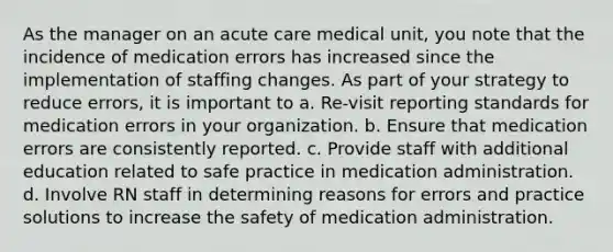 As the manager on an acute care medical unit, you note that the incidence of medication errors has increased since the implementation of staffing changes. As part of your strategy to reduce errors, it is important to a. Re-visit reporting standards for medication errors in your organization. b. Ensure that medication errors are consistently reported. c. Provide staff with additional education related to safe practice in medication administration. d. Involve RN staff in determining reasons for errors and practice solutions to increase the safety of medication administration.