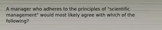 A manager who adheres to the principles of "scientific management" would most likely agree with which of the following?