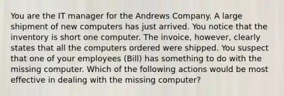 You are the IT manager for the Andrews Company. A large shipment of new computers has just arrived. You notice that the inventory is short one computer. The invoice, however, clearly states that all the computers ordered were shipped. You suspect that one of your employees (Bill) has something to do with the missing computer. Which of the following actions would be most effective in dealing with the missing computer?