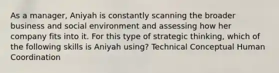 As a manager, Aniyah is constantly scanning the broader business and social environment and assessing how her company fits into it. For this type of strategic thinking, which of the following skills is Aniyah using? Technical Conceptual Human Coordination