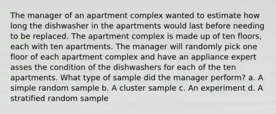 The manager of an apartment complex wanted to estimate how long the dishwasher in the apartments would last before needing to be replaced. The apartment complex is made up of ten floors, each with ten apartments. The manager will randomly pick one floor of each apartment complex and have an appliance expert asses the condition of the dishwashers for each of the ten apartments. What type of sample did the manager perform? a. A simple random sample b. A cluster sample c. An experiment d. A stratified random sample