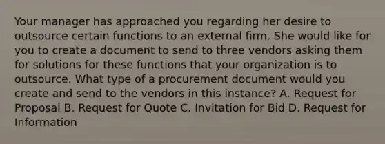 Your manager has approached you regarding her desire to outsource certain functions to an external firm. She would like for you to create a document to send to three vendors asking them for solutions for these functions that your organization is to outsource. What type of a procurement document would you create and send to the vendors in this instance? A. Request for Proposal B. Request for Quote C. Invitation for Bid D. Request for Information