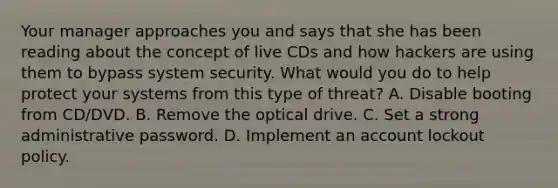 Your manager approaches you and says that she has been reading about the concept of live CDs and how hackers are using them to bypass system security. What would you do to help protect your systems from this type of threat? A. Disable booting from CD/DVD. B. Remove the optical drive. C. Set a strong administrative password. D. Implement an account lockout policy.