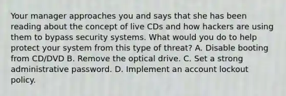 Your manager approaches you and says that she has been reading about the concept of live CDs and how hackers are using them to bypass security systems. What would you do to help protect your system from this type of threat? A. Disable booting from CD/DVD B. Remove the optical drive. C. Set a strong administrative password. D. Implement an account lockout policy.