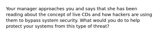 Your manager approaches you and says that she has been reading about the concept of live CDs and how hackers are using them to bypass system security. What would you do to help protect your systems from this type of threat?