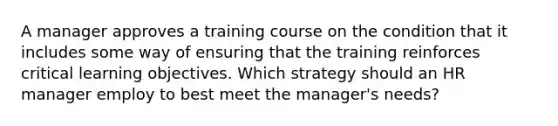 A manager approves a training course on the condition that it includes some way of ensuring that the training reinforces critical learning objectives. Which strategy should an HR manager employ to best meet the manager's needs?