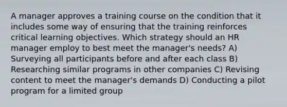 A manager approves a training course on the condition that it includes some way of ensuring that the training reinforces critical learning objectives. Which strategy should an HR manager employ to best meet the manager's needs? A) Surveying all participants before and after each class B) Researching similar programs in other companies C) Revising content to meet the manager's demands D) Conducting a pilot program for a limited group